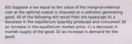 85) Suppose a tax equal to the value of the marginal external cost at the optimal output is imposed on a pollution generating good. All of the following will result from the taxexcept A) a decrease in the equilibrium quantity produced and consumed. B) an increase in the equilibrium market price. C) a decrease in market supply of the good. D) an increase in demand for the good.