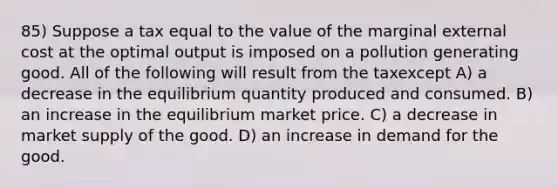 85) Suppose a tax equal to the value of the marginal external cost at the optimal output is imposed on a pollution generating good. All of the following will result from the taxexcept A) a decrease in the equilibrium quantity produced and consumed. B) an increase in the equilibrium market price. C) a decrease in market supply of the good. D) an increase in demand for the good.