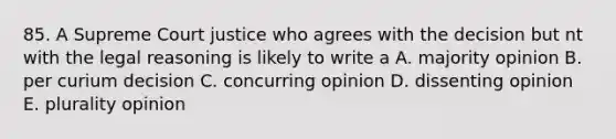 85. A Supreme Court justice who agrees with the decision but nt with the legal reasoning is likely to write a A. majority opinion B. per curium decision C. concurring opinion D. dissenting opinion E. plurality opinion