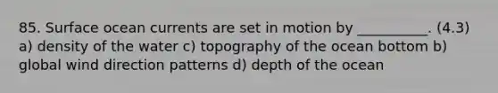 85. Surface ocean currents are set in motion by __________. (4.3) a) density of the water c) topography of the ocean bottom b) global wind direction patterns d) depth of the ocean