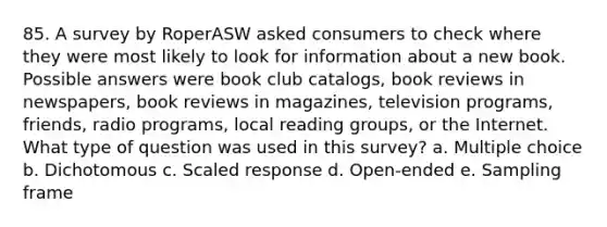 85. A survey by RoperASW asked consumers to check where they were most likely to look for information about a new book. Possible answers were book club catalogs, book reviews in newspapers, book reviews in magazines, television programs, friends, radio programs, local reading groups, or the Internet. What type of question was used in this survey? a. Multiple choice b. Dichotomous c. Scaled response d. Open-ended e. Sampling frame