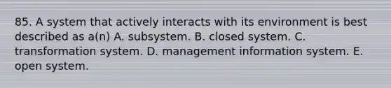 85. A system that actively interacts with its environment is best described as a(n) A. subsystem. B. closed system. C. transformation system. D. management information system. E. open system.