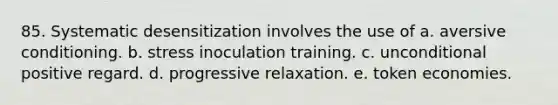 85. Systematic desensitization involves the use of a. aversive conditioning. b. stress inoculation training. c. unconditional positive regard. d. progressive relaxation. e. token economies.