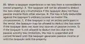 85. When a taxpayer experiences a net loss from a nonresidence (rental property): A. The taxpayer will not be allowed to deduct the loss under any circumstance if the taxpayer does not have passive income from other sources. B. The loss is fully deductible against the taxpayer's ordinary income no matter the circumstances. C. If the taxpayer is not an active participant in the rental, the taxpayer may be allowed to deduct the loss even if the taxpayer does not have any sources of passive income. D. If the taxpayer is not allowed to deduct the loss due to the passive activity loss limitations, the loss is suspended and carried forward until the taxpayer generates passive income or until the taxpayer sells the property.