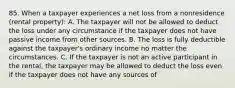 85. When a taxpayer experiences a net loss from a nonresidence (rental property): A. The taxpayer will not be allowed to deduct the loss under any circumstance if the taxpayer does not have passive income from other sources. B. The loss is fully deductible against the taxpayer's ordinary income no matter the circumstances. C. If the taxpayer is not an active participant in the rental, the taxpayer may be allowed to deduct the loss even if the taxpayer does not have any sources of