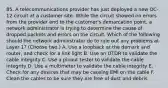 85. A telecommunications provider has just deployed a new OC-12 circuit at a customer site. While the circuit showed no errors from the provider end to the customer's demarcation point, a network administrator is trying to determine the cause of dropped packets and errors on the circuit. Which of the following should the network administrator do to rule out any problems at Layer 1? (Choose two.) A. Use a loopback at the demark and router, and check for a link light B. Use an OTDR to validate the cable integrity C. Use a pinout tester to validate the cable integrity D. Use a multimeter to validate the cable integrity E. Check for any devices that may be causing EMI on the cable F. Clean the cables to be sure they are free of dust and debris