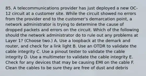 85. A telecommunications provider has just deployed a new OC-12 circuit at a customer site. While the circuit showed no errors from the provider end to the customer's demarcation point, a network administrator is trying to determine the cause of dropped packets and errors on the circuit. Which of the following should the network administrator do to rule out any problems at Layer 1? (Choose two.) A. Use a loopback at the demark and router, and check for a link light B. Use an OTDR to validate the cable integrity C. Use a pinout tester to validate the cable integrity D. Use a multimeter to validate the cable integrity E. Check for any devices that may be causing EMI on the cable F. Clean the cables to be sure they are free of dust and debris