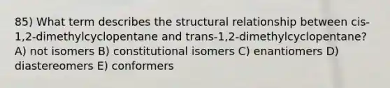 85) What term describes the structural relationship between cis-1,2-dimethylcyclopentane and trans-1,2-dimethylcyclopentane? A) not isomers B) constitutional isomers C) enantiomers D) diastereomers E) conformers