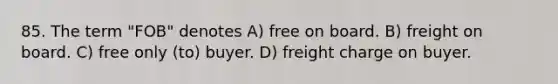 85. The term "FOB" denotes A) free on board. B) freight on board. C) free only (to) buyer. D) freight charge on buyer.