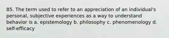 85. The term used to refer to an appreciation of an individual's personal, subjective experiences as a way to understand behavior is a. epistemology b. philosophy c. phenomenology d. self-efficacy