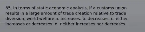 85. In terms of static economic analysis, if a customs union results in a large amount of trade creation relative to trade diversion, world welfare a. increases. b. decreases. c. either increases or decreases. d. neither increases nor decreases.