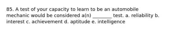 85. A test of your capacity to learn to be an automobile mechanic would be considered a(n) ________ test. a. reliability b. interest c. achievement d. aptitude e. intelligence