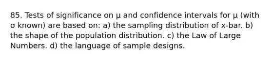 85. Tests of significance on μ and confidence intervals for μ (with σ known) are based on: a) the sampling distribution of x-bar. b) the shape of the population distribution. c) the Law of Large Numbers. d) the language of sample designs.