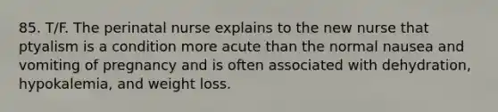 85. T/F. The perinatal nurse explains to the new nurse that ptyalism is a condition more acute than the normal nausea and vomiting of pregnancy and is often associated with dehydration, hypokalemia, and weight loss.