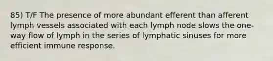 85) T/F The presence of more abundant efferent than afferent lymph vessels associated with each lymph node slows the one-way flow of lymph in the series of lymphatic sinuses for more efficient immune response.