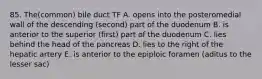 85. The(common) bile duct TF A. opens into the posteromedial wall of the descending (second) part of the duodenum B. is anterior to the superior (first) part of the duodenum C. lies behind the head of the pancreas D. lies to the right of the hepatic artery E. is anterior to the epiploic foramen (aditus to the lesser sac)