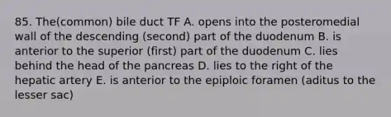 85. The(common) bile duct TF A. opens into the posteromedial wall of the descending (second) part of the duodenum B. is anterior to the superior (first) part of the duodenum C. lies behind the head of the pancreas D. lies to the right of the hepatic artery E. is anterior to the epiploic foramen (aditus to the lesser sac)