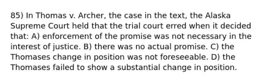 85) In Thomas v. Archer, the case in the text, the Alaska Supreme Court held that the trial court erred when it decided that: A) enforcement of the promise was not necessary in the interest of justice. B) there was no actual promise. C) the Thomases change in position was not foreseeable. D) the Thomases failed to show a substantial change in position.