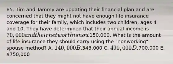 85. Tim and Tammy are updating their financial plan and are concerned that they might not have enough life insurance coverage for their family, which includes two children, ages 4 and 10. They have determined that their annual income is 70,000 and their net worth is now150,000. What is the amount of life insurance they should carry using the "nonworking" spouse method? A. 140,000 B.343,000 C. 490,000 D.700,000 E. 750,000