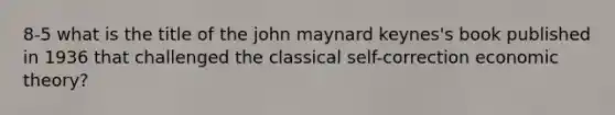 8-5 what is the title of the john maynard keynes's book published in 1936 that challenged the classical self-correction economic theory?