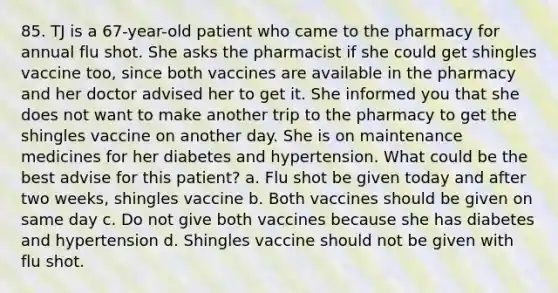 85. TJ is a 67-year-old patient who came to the pharmacy for annual flu shot. She asks the pharmacist if she could get shingles vaccine too, since both vaccines are available in the pharmacy and her doctor advised her to get it. She informed you that she does not want to make another trip to the pharmacy to get the shingles vaccine on another day. She is on maintenance medicines for her diabetes and hypertension. What could be the best advise for this patient? a. Flu shot be given today and after two weeks, shingles vaccine b. Both vaccines should be given on same day c. Do not give both vaccines because she has diabetes and hypertension d. Shingles vaccine should not be given with flu shot.