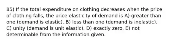 85) If the total expenditure on clothing decreases when the price of clothing falls, the price elasticity of demand is A) greater than one (demand is elastic). B) less than one (demand is inelastic). C) unity (demand is unit elastic). D) exactly zero. E) not determinable from the information given.