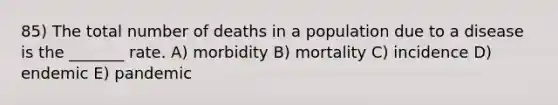 85) The total number of deaths in a population due to a disease is the _______ rate. A) morbidity B) mortality C) incidence D) endemic E) pandemic