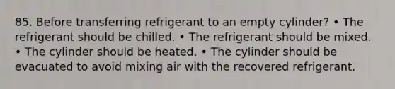 85. Before transferring refrigerant to an empty cylinder? • The refrigerant should be chilled. • The refrigerant should be mixed. • The cylinder should be heated. • The cylinder should be evacuated to avoid mixing air with the recovered refrigerant.