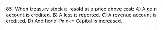 85) When treasury stock is resold at a price above cost: A) A gain account is credited. B) A loss is reported. C) A revenue account is credited. D) Additional Paid-in Capital is increased.