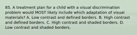 85. A treatment plan for a child with a visual discrimination problem would MOST likely include which adaptation of visual materials? A. Low contrast and defined borders. B. High contrast and defined borders. C. High contrast and shaded borders. D. Low contrast and shaded borders.