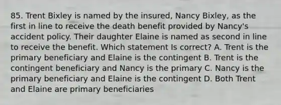 85. Trent Bixley is named by the insured, Nancy Bixley, as the first in line to receive the death benefit provided by Nancy's accident policy. Their daughter Elaine is named as second in line to receive the benefit. Which statement Is correct? A. Trent is the primary beneficiary and Elaine is the contingent B. Trent is the contingent beneficiary and Nancy is the primary C. Nancy is the primary beneficiary and Elaine is the contingent D. Both Trent and Elaine are primary beneficiaries