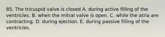 85. The tricuspid valve is closed A. during active filling of the ventricles. B. when the mitral valve is open. C. while the atria are contracting. D. during ejection. E. during passive filling of the ventricles.