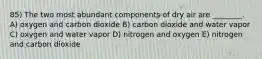 85) The two most abundant components of dry air are ________. A) oxygen and carbon dioxide B) carbon dioxide and water vapor C) oxygen and water vapor D) nitrogen and oxygen E) nitrogen and carbon dioxide