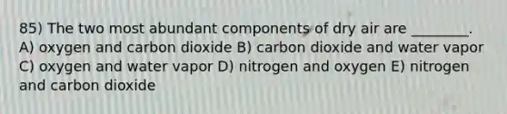 85) The two most abundant components of dry air are ________. A) oxygen and carbon dioxide B) carbon dioxide and water vapor C) oxygen and water vapor D) nitrogen and oxygen E) nitrogen and carbon dioxide