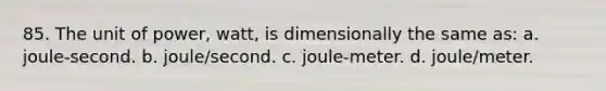 85. The unit of power, watt, is dimensionally the same as: a. joule-second. b. joule/second. c. joule-meter. d. joule/meter.