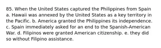 85. When the United States captured the Philippines from Spain a. Hawaii was annexed by the United States as a key territory in the Pacific. b. America granted the Philippines its independence. c. Spain immediately asked for an end to the Spanish-American War. d. Filipinos were granted American citizenship. e. they did so without Filipino assistance.