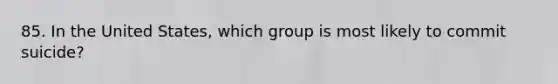 85. In the United States, which group is most likely to commit suicide?