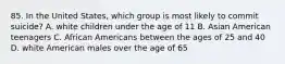 85. In the United States, which group is most likely to commit suicide? A. white children under the age of 11 B. Asian American teenagers C. African Americans between the ages of 25 and 40 D. white American males over the age of 65