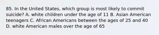 85. In the United States, which group is most likely to commit suicide? A. white children under the age of 11 B. Asian American teenagers C. African Americans between the ages of 25 and 40 D. white American males over the age of 65