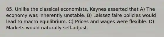 85. Unlike the classical economists, Keynes asserted that A) The economy was inherently unstable. B) Laissez faire policies would lead to macro equilibrium. C) Prices and wages were flexible. D) Markets would naturally self-adjust.