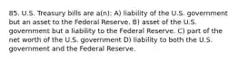 85. U.S. Treasury bills are a(n): A) liability of the U.S. government but an asset to the Federal Reserve. B) asset of the U.S. government but a liability to the Federal Reserve. C) part of the net worth of the U.S. government D) liability to both the U.S. government and the Federal Reserve.