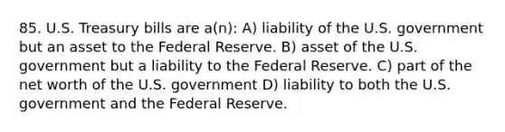 85. U.S. Treasury bills are a(n): A) liability of the U.S. government but an asset to the Federal Reserve. B) asset of the U.S. government but a liability to the Federal Reserve. C) part of the net worth of the U.S. government D) liability to both the U.S. government and the Federal Reserve.