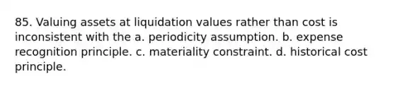 85. Valuing assets at liquidation values rather than cost is inconsistent with the a. periodicity assumption. b. expense recognition principle. c. materiality constraint. d. historical cost principle.