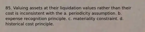 85. Valuing assets at their liquidation values rather than their cost is inconsistent with the a. periodicity assumption. b. expense recognition principle. c. materiality constraint. d. historical cost principle.