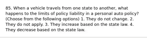 85. When a vehicle travels from one state to another, what happens to the limits of policy liability in a personal auto policy? (Choose from the following options) 1. They do not change. 2. They do not apply. 3. They increase based on the state law. 4. They decrease based on the state law.