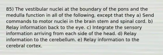 85) The vestibular nuclei at the boundary of the pons and the medulla function in all of the following, except that they a) Send commands to motor nuclei in the brain stem and spinal cord. b) Relay information back to the eye. c) Integrate the sensory information arriving from each side of the head. d) Relay information to the cerebellum. e) Relay information to the cerebral cortex.