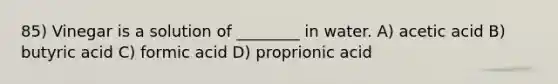 85) Vinegar is a solution of ________ in water. A) acetic acid B) butyric acid C) formic acid D) proprionic acid