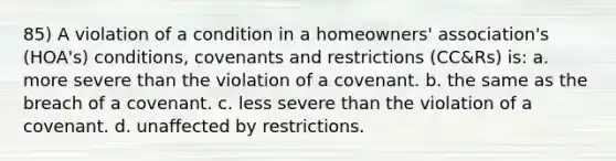 85) A violation of a condition in a homeowners' association's (HOA's) conditions, covenants and restrictions (CC&Rs) is: a. more severe than the violation of a covenant. b. the same as the breach of a covenant. c. less severe than the violation of a covenant. d. unaffected by restrictions.