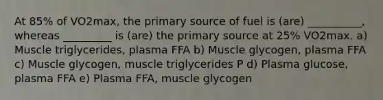 At 85% of VO2max, the primary source of fuel is (are) __________, whereas _________ is (are) the primary source at 25% VO2max. a) Muscle triglycerides, plasma FFA b) Muscle glycogen, plasma FFA c) Muscle glycogen, muscle triglycerides P d) Plasma glucose, plasma FFA e) Plasma FFA, muscle glycogen