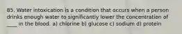 85. Water intoxication is a condition that occurs when a person drinks enough water to significantly lower the concentration of ____ in the blood. a) chlorine b) glucose c) sodium d) protein